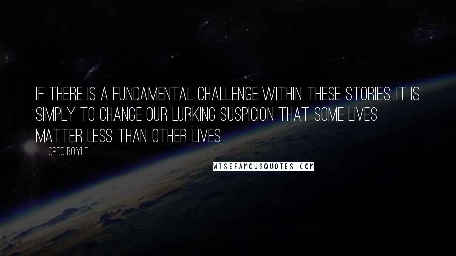 Greg Boyle Quotes: If there is a fundamental challenge within these stories, it is simply to change our lurking suspicion that some lives matter less than other lives.