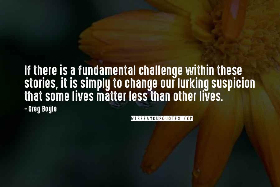 Greg Boyle Quotes: If there is a fundamental challenge within these stories, it is simply to change our lurking suspicion that some lives matter less than other lives.