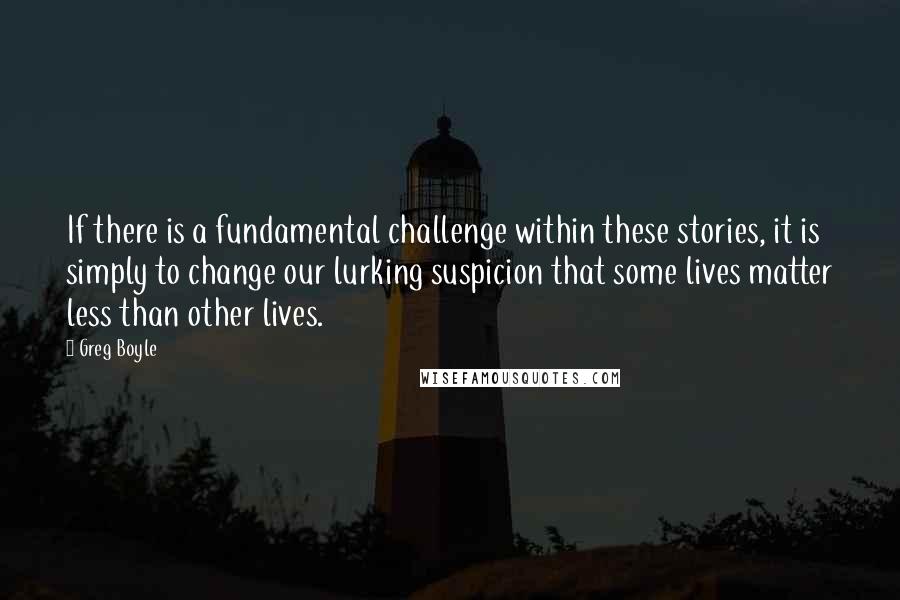 Greg Boyle Quotes: If there is a fundamental challenge within these stories, it is simply to change our lurking suspicion that some lives matter less than other lives.