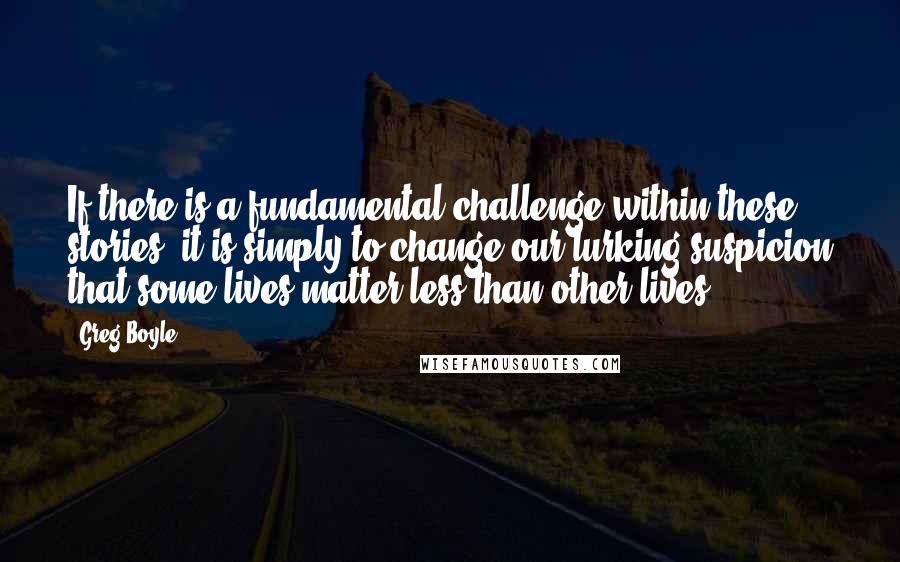 Greg Boyle Quotes: If there is a fundamental challenge within these stories, it is simply to change our lurking suspicion that some lives matter less than other lives.