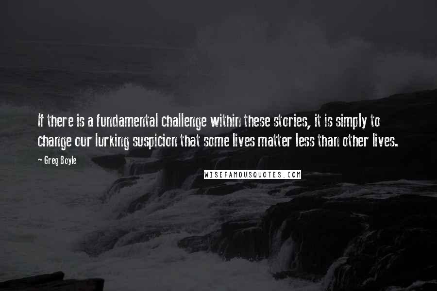 Greg Boyle Quotes: If there is a fundamental challenge within these stories, it is simply to change our lurking suspicion that some lives matter less than other lives.