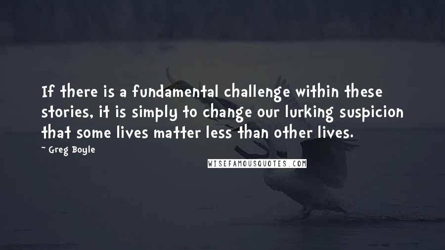 Greg Boyle Quotes: If there is a fundamental challenge within these stories, it is simply to change our lurking suspicion that some lives matter less than other lives.