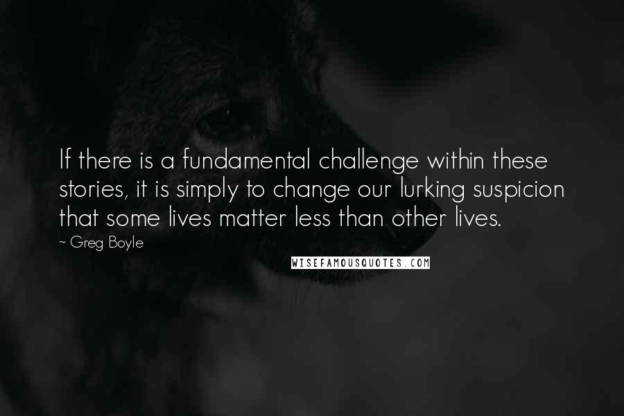 Greg Boyle Quotes: If there is a fundamental challenge within these stories, it is simply to change our lurking suspicion that some lives matter less than other lives.