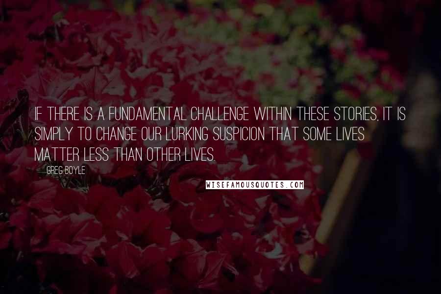 Greg Boyle Quotes: If there is a fundamental challenge within these stories, it is simply to change our lurking suspicion that some lives matter less than other lives.