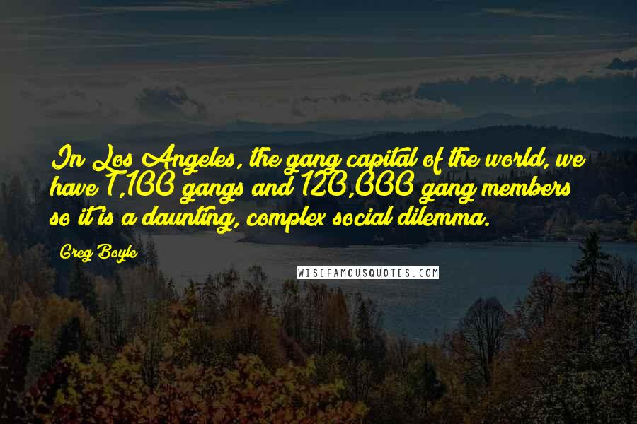 Greg Boyle Quotes: In Los Angeles, the gang capital of the world, we have 1,100 gangs and 120,000 gang members so it is a daunting, complex social dilemma.