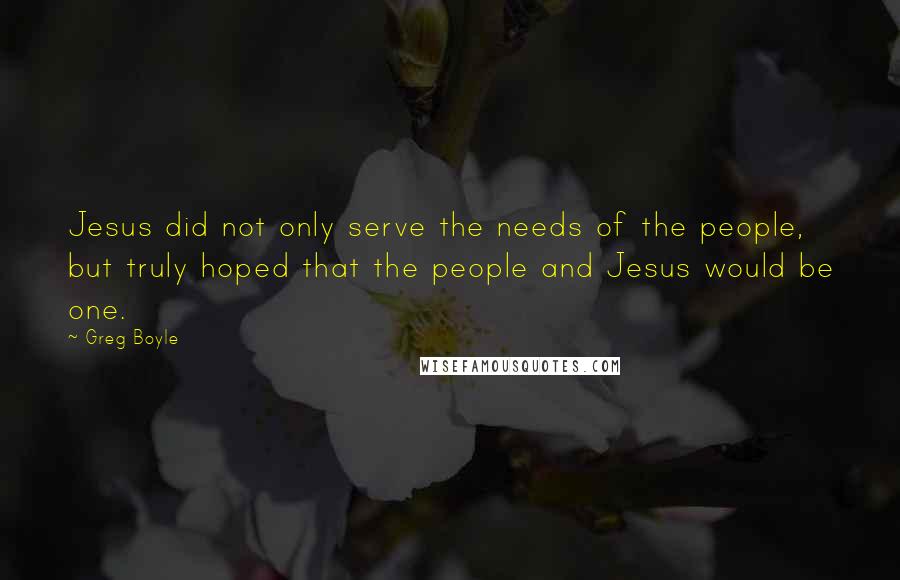 Greg Boyle Quotes: Jesus did not only serve the needs of the people, but truly hoped that the people and Jesus would be one.