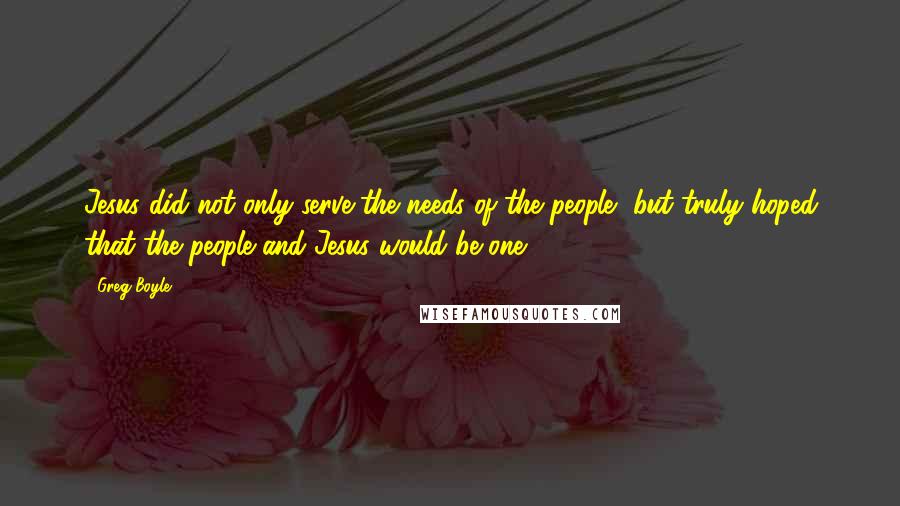 Greg Boyle Quotes: Jesus did not only serve the needs of the people, but truly hoped that the people and Jesus would be one.