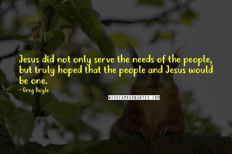 Greg Boyle Quotes: Jesus did not only serve the needs of the people, but truly hoped that the people and Jesus would be one.