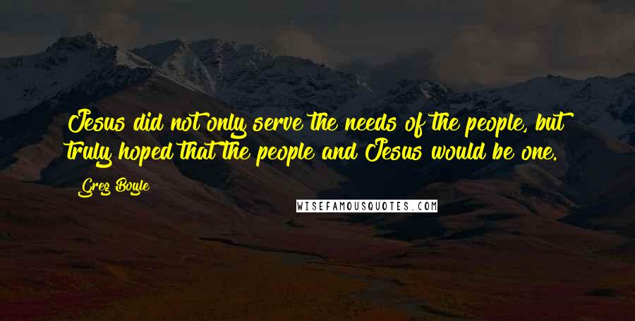 Greg Boyle Quotes: Jesus did not only serve the needs of the people, but truly hoped that the people and Jesus would be one.