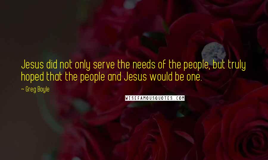 Greg Boyle Quotes: Jesus did not only serve the needs of the people, but truly hoped that the people and Jesus would be one.