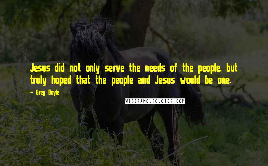 Greg Boyle Quotes: Jesus did not only serve the needs of the people, but truly hoped that the people and Jesus would be one.