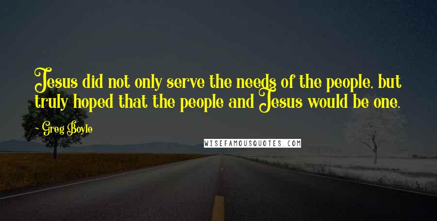 Greg Boyle Quotes: Jesus did not only serve the needs of the people, but truly hoped that the people and Jesus would be one.