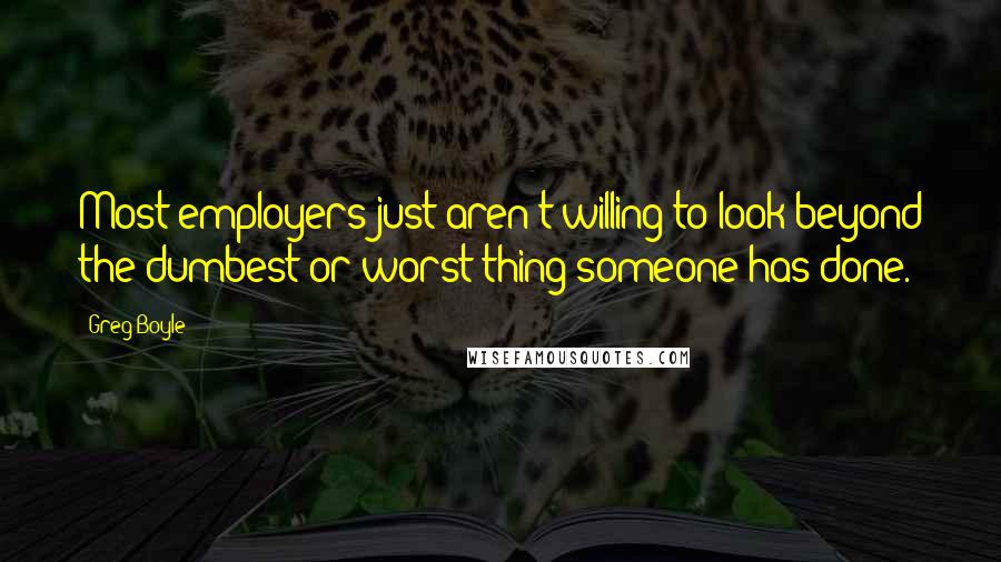 Greg Boyle Quotes: Most employers just aren't willing to look beyond the dumbest or worst thing someone has done.