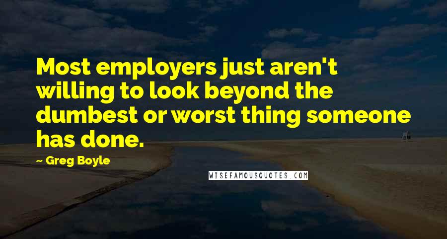 Greg Boyle Quotes: Most employers just aren't willing to look beyond the dumbest or worst thing someone has done.