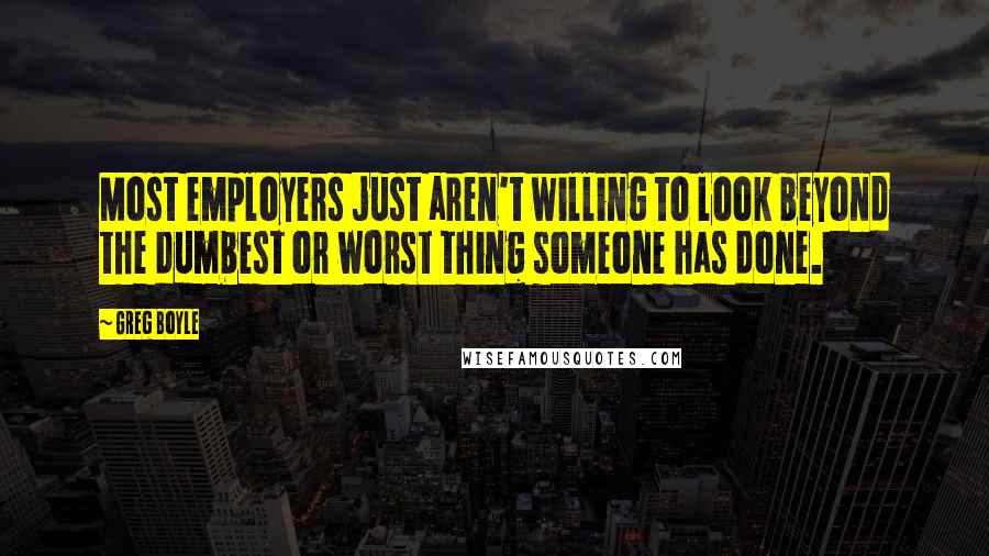 Greg Boyle Quotes: Most employers just aren't willing to look beyond the dumbest or worst thing someone has done.