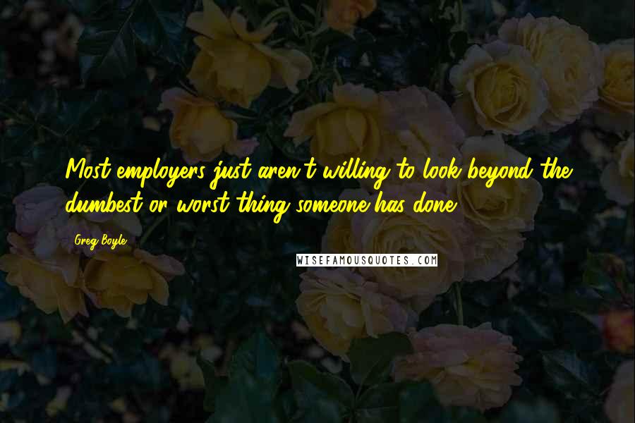 Greg Boyle Quotes: Most employers just aren't willing to look beyond the dumbest or worst thing someone has done.