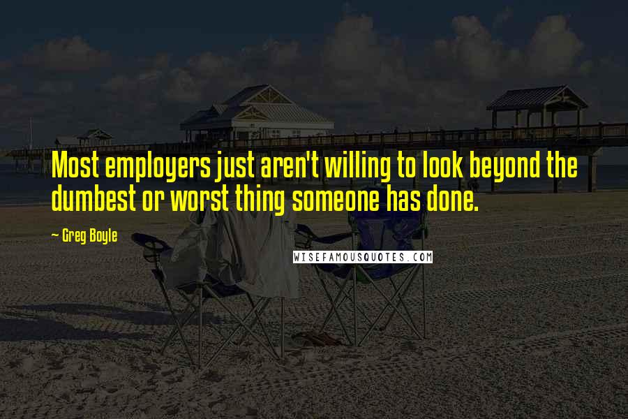 Greg Boyle Quotes: Most employers just aren't willing to look beyond the dumbest or worst thing someone has done.