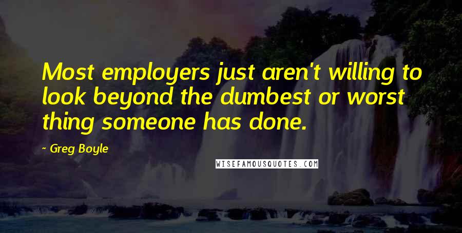 Greg Boyle Quotes: Most employers just aren't willing to look beyond the dumbest or worst thing someone has done.