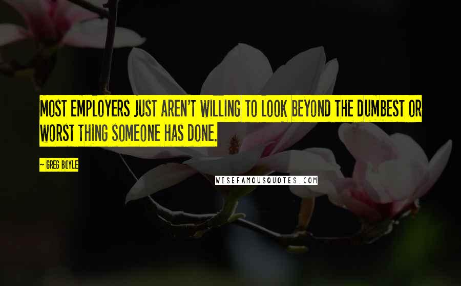 Greg Boyle Quotes: Most employers just aren't willing to look beyond the dumbest or worst thing someone has done.