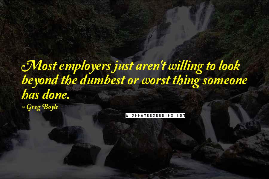 Greg Boyle Quotes: Most employers just aren't willing to look beyond the dumbest or worst thing someone has done.