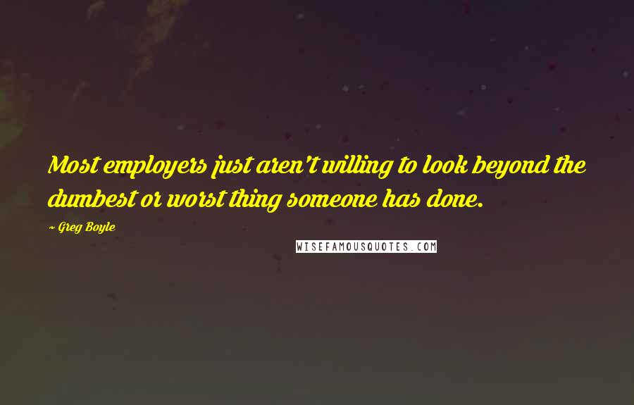 Greg Boyle Quotes: Most employers just aren't willing to look beyond the dumbest or worst thing someone has done.