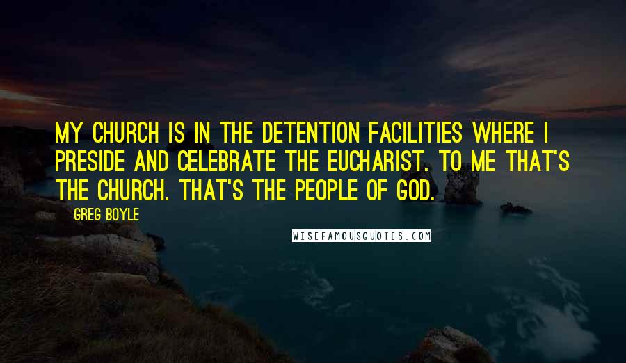 Greg Boyle Quotes: My church is in the detention facilities where I preside and celebrate the Eucharist. To me that's the church. That's the people of God.