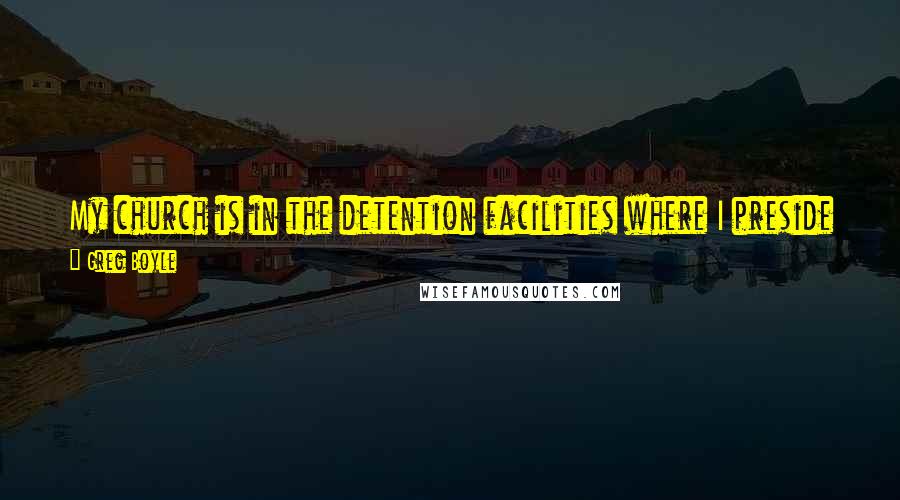 Greg Boyle Quotes: My church is in the detention facilities where I preside and celebrate the Eucharist. To me that's the church. That's the people of God.