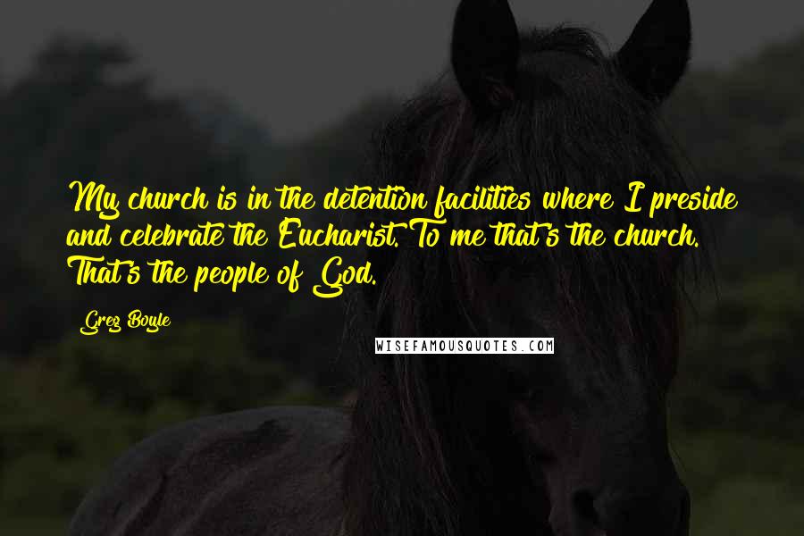 Greg Boyle Quotes: My church is in the detention facilities where I preside and celebrate the Eucharist. To me that's the church. That's the people of God.