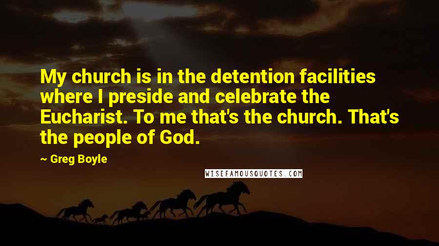 Greg Boyle Quotes: My church is in the detention facilities where I preside and celebrate the Eucharist. To me that's the church. That's the people of God.