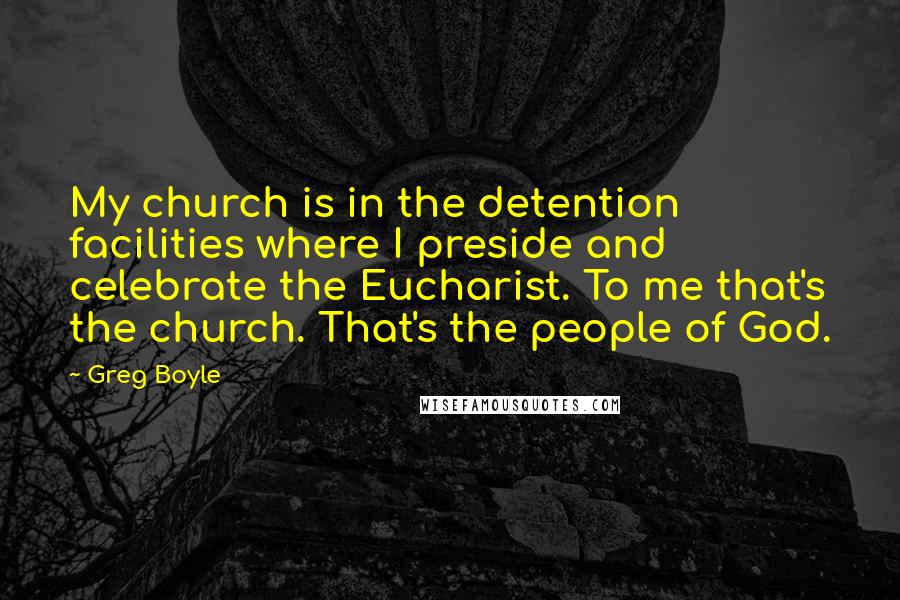 Greg Boyle Quotes: My church is in the detention facilities where I preside and celebrate the Eucharist. To me that's the church. That's the people of God.