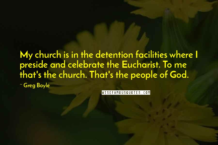 Greg Boyle Quotes: My church is in the detention facilities where I preside and celebrate the Eucharist. To me that's the church. That's the people of God.