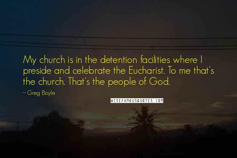 Greg Boyle Quotes: My church is in the detention facilities where I preside and celebrate the Eucharist. To me that's the church. That's the people of God.