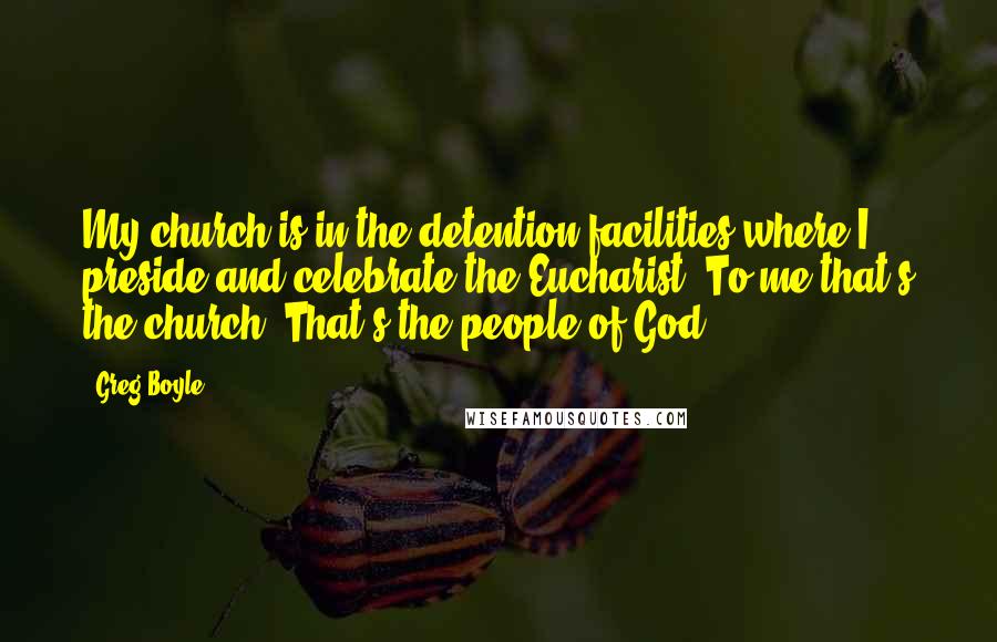 Greg Boyle Quotes: My church is in the detention facilities where I preside and celebrate the Eucharist. To me that's the church. That's the people of God.