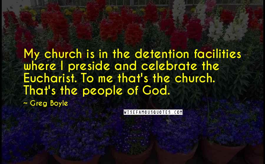 Greg Boyle Quotes: My church is in the detention facilities where I preside and celebrate the Eucharist. To me that's the church. That's the people of God.