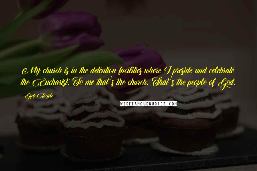 Greg Boyle Quotes: My church is in the detention facilities where I preside and celebrate the Eucharist. To me that's the church. That's the people of God.