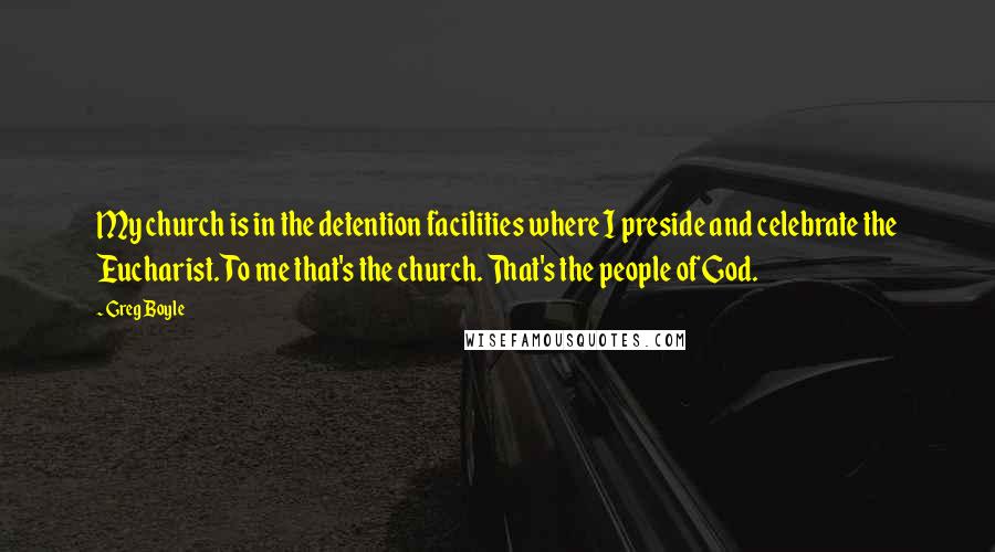 Greg Boyle Quotes: My church is in the detention facilities where I preside and celebrate the Eucharist. To me that's the church. That's the people of God.