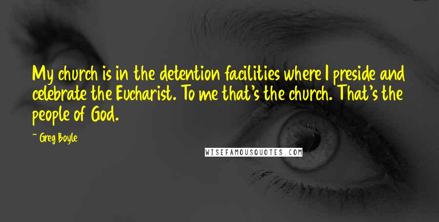 Greg Boyle Quotes: My church is in the detention facilities where I preside and celebrate the Eucharist. To me that's the church. That's the people of God.