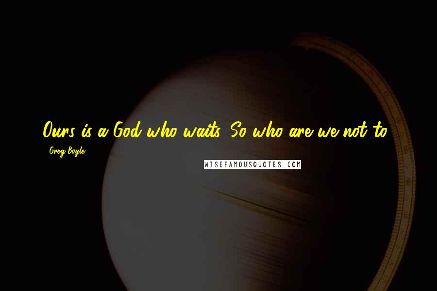 Greg Boyle Quotes: Ours is a God who waits. So who are we not to?