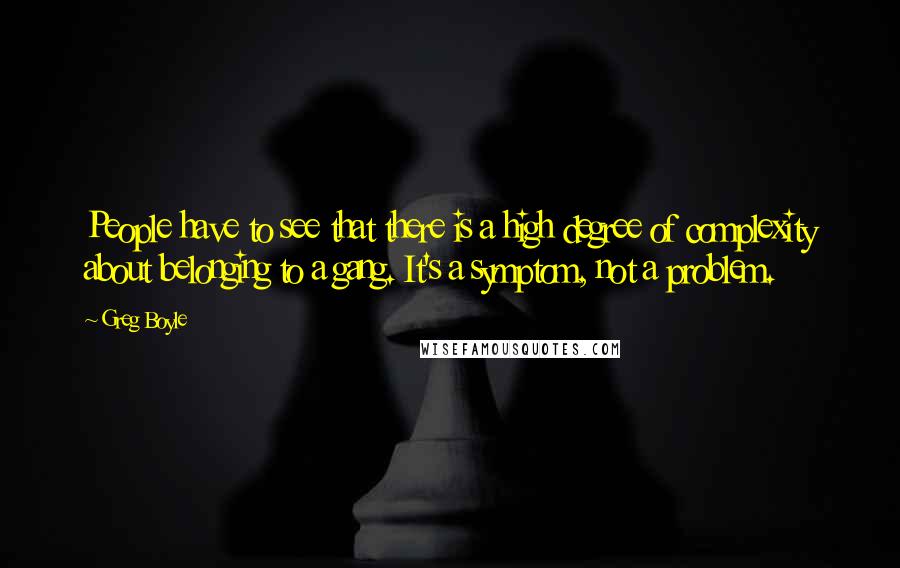 Greg Boyle Quotes: People have to see that there is a high degree of complexity about belonging to a gang. It's a symptom, not a problem.