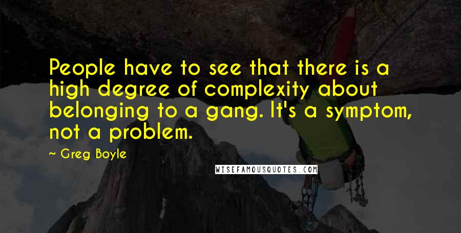 Greg Boyle Quotes: People have to see that there is a high degree of complexity about belonging to a gang. It's a symptom, not a problem.