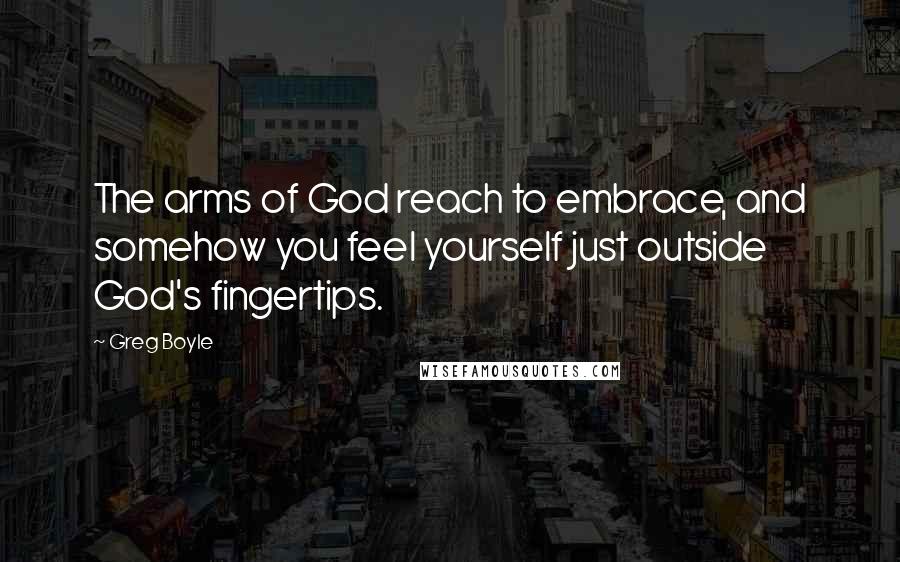 Greg Boyle Quotes: The arms of God reach to embrace, and somehow you feel yourself just outside God's fingertips.