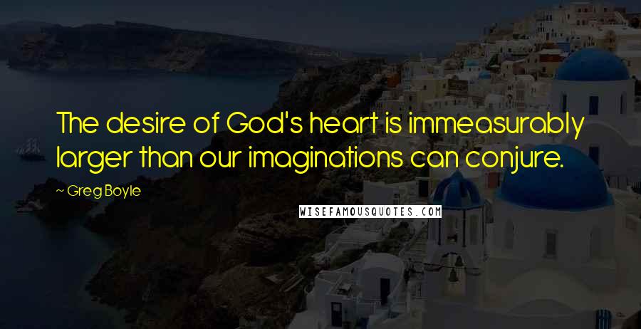 Greg Boyle Quotes: The desire of God's heart is immeasurably larger than our imaginations can conjure.