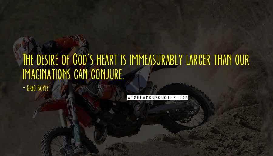 Greg Boyle Quotes: The desire of God's heart is immeasurably larger than our imaginations can conjure.