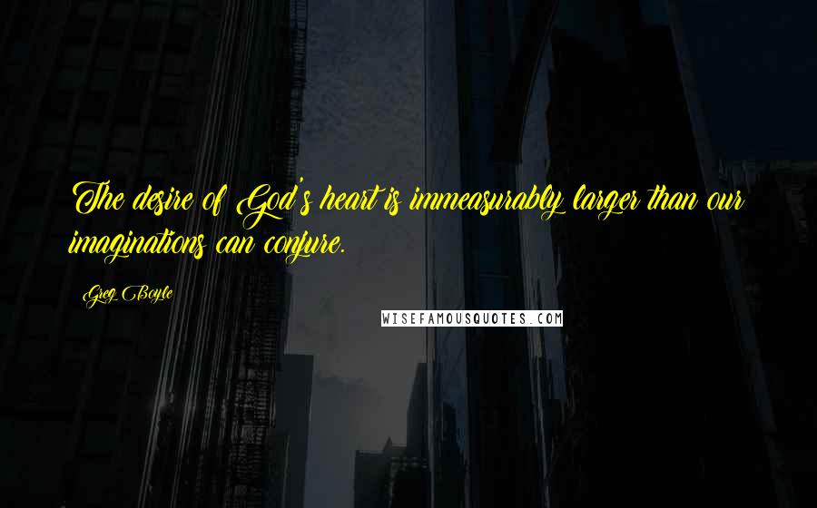Greg Boyle Quotes: The desire of God's heart is immeasurably larger than our imaginations can conjure.