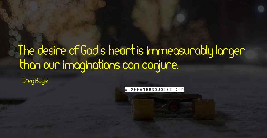 Greg Boyle Quotes: The desire of God's heart is immeasurably larger than our imaginations can conjure.
