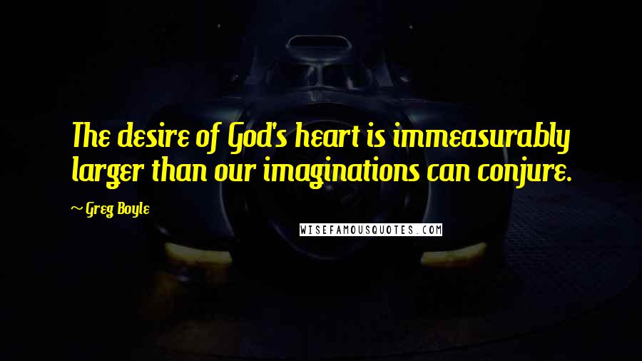 Greg Boyle Quotes: The desire of God's heart is immeasurably larger than our imaginations can conjure.