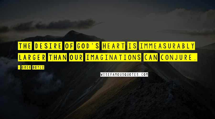 Greg Boyle Quotes: The desire of God's heart is immeasurably larger than our imaginations can conjure.