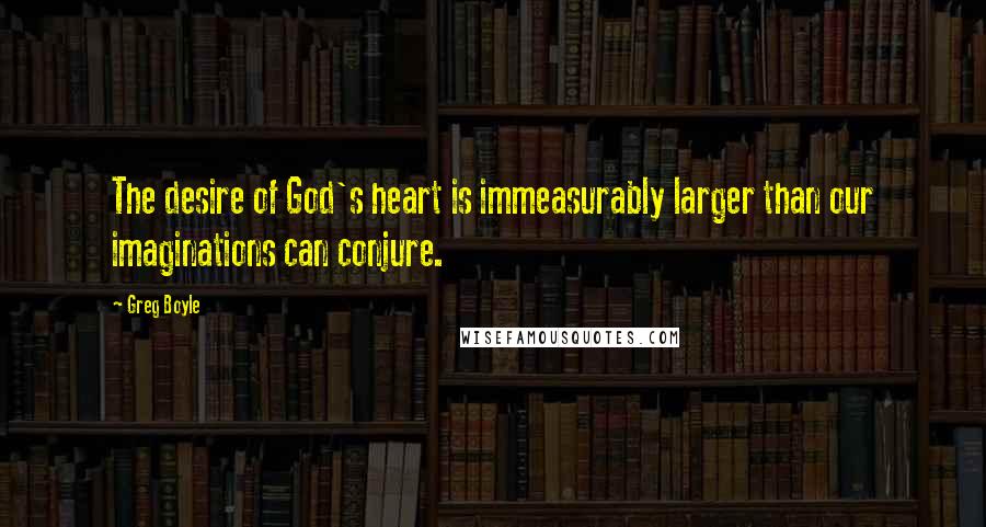 Greg Boyle Quotes: The desire of God's heart is immeasurably larger than our imaginations can conjure.