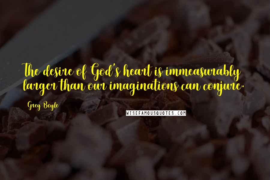 Greg Boyle Quotes: The desire of God's heart is immeasurably larger than our imaginations can conjure.