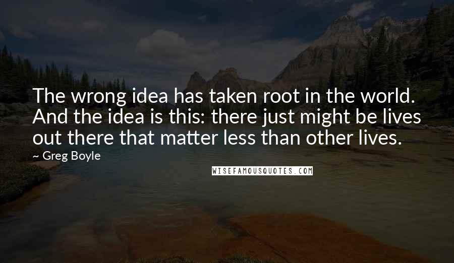 Greg Boyle Quotes: The wrong idea has taken root in the world. And the idea is this: there just might be lives out there that matter less than other lives.